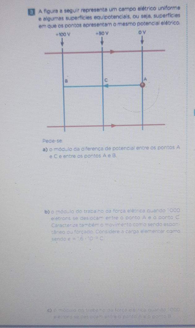 A A figura a seguir representa um campo elétrico uniforme 
e algumas superfícies equipotenciais, ou seja, superfícies 
em que os pontos apresentam o mesmo potencial elétrico.
+100 V +50 V o v 
B 
C 
A 
Pede-se 
a) o módulo da diferença de potencial entre os pontos A
e C e entre os pontos △ e
b) o módulo do traba ho da força elétrica quando 1000
elétrons se deslocam entre o ponto A e o ponto C
Caracterize também o movimento como sendo espon 
câneo ou forçado. Considere a carga elementar como 
sendo varepsilon =^circ C-e^(sim)C 
C) é móqulo do trabe no da força elétrica quanda 1000
e etrons se des ocam entre o ponto A e o ponto a