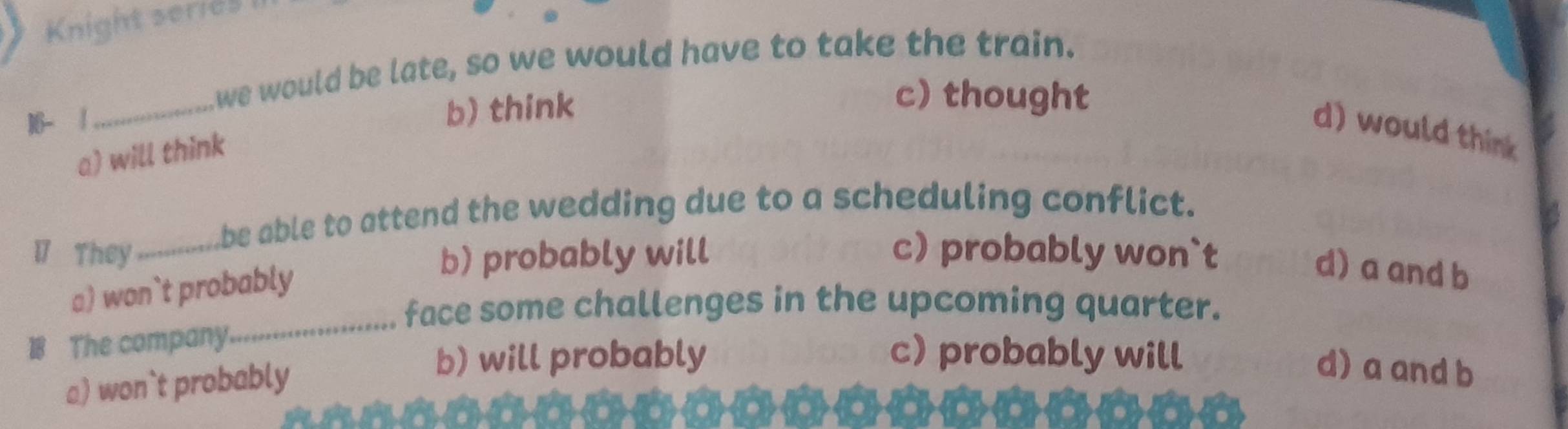 Knight series
we would be late, so we would have to take the train.
16- /
_
b) think
c) thought
d) would think
a) will think
be able to attend the wedding due to a scheduling conflict.
17 They_ b) probably will c) probably won`t
a) won`t probably
d) a and b
face some challenges in the upcoming quarter.
18 The company.
_
b) will probably c) probably will
a) won`t probably
d) a and b