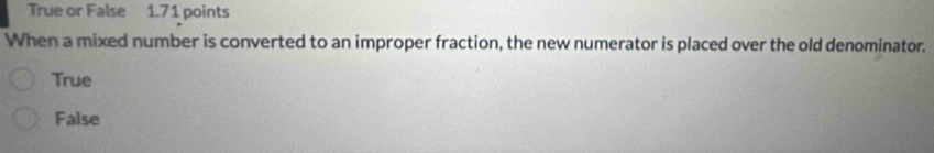 True or False 1.71 points
When a mixed number is converted to an improper fraction, the new numerator is placed over the old denominator.
True
False