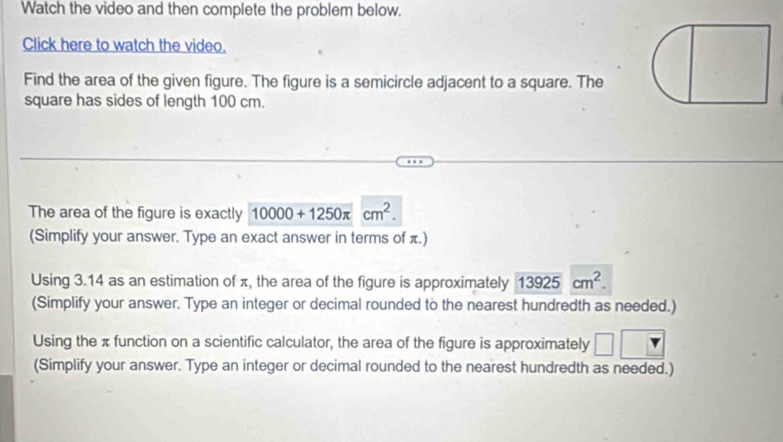 Watch the video and then complete the problem below. 
Click here to watch the video. 
Find the area of the given figure. The figure is a semicircle adjacent to a square. The 
square has sides of length 100 cm. 
The area of the figure is exactly 10000+1250π cm^2. 
(Simplify your answer. Type an exact answer in terms of π.) 
Using 3.14 as an estimation of π, the area of the figure is approximately 13925cm^2. 
(Simplify your answer. Type an integer or decimal rounded to the nearest hundredth as needed.) 
Using the π function on a scientific calculator, the area of the figure is approximately 
(Simplify your answer. Type an integer or decimal rounded to the nearest hundredth as needed.)