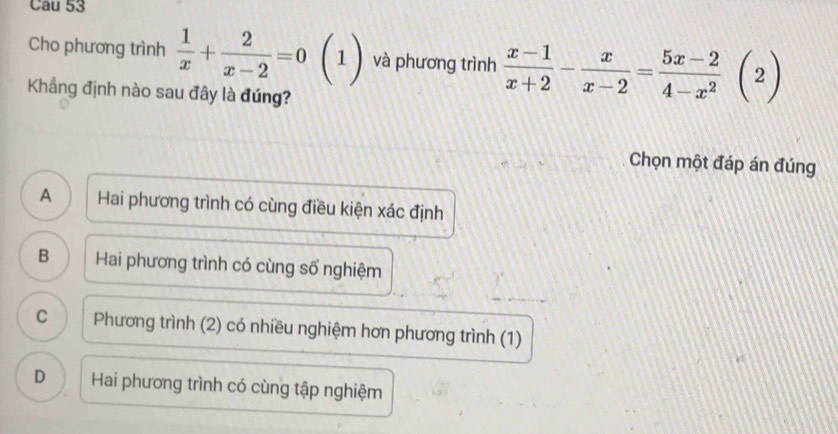 Cau 53
Cho phương trình  1/x + 2/x-2 =0beginpmatrix 1endpmatrix và phương trình  (x-1)/x+2 - x/x-2 = (5x-2)/4-x^2 (2)
Khẳng định nào sau đây là đúng?
Chọn một đáp án đúng
A Hai phương trình có cùng điều kiện xác định
B Hai phương trình có cùng số nghiệm
C Phương trình (2) có nhiều nghiệm hơn phương trình (1)
D Hai phương trình có cùng tập nghiệm