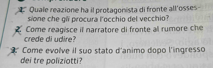 Quale reazione ha il protagonista di fronte all’osses- 
sione che gli procura l’occhio del vecchio? 
2. Come reagisce il narratore di fronte al rumore che 
crede di udire? 
3. Come evolve il suo stato d’animo dopo l’ingresso 
dei tre poliziotti?