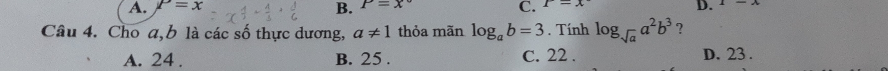 A. P=x P=x° C. x-x D.
B.
Câu 4. Cho a, b là các số thực dương, a!= 1 thỏa mãn log _ab=3. Tính log _sqrt(a)a^2b^3 ?
A. 24. B. 25. C. 22. D. 23.