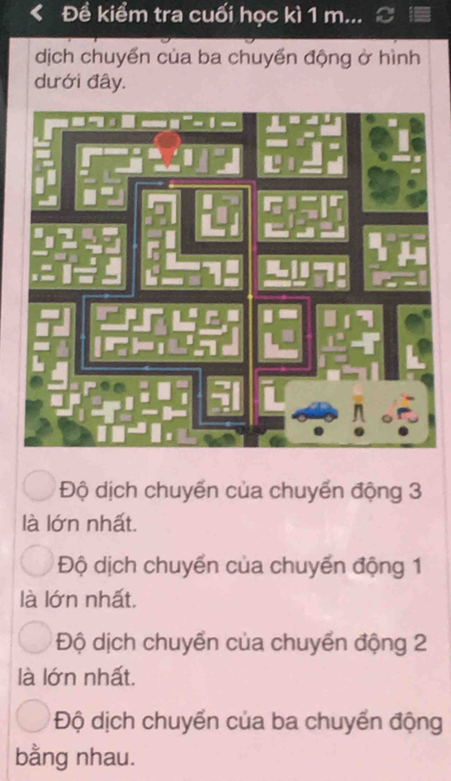 Đề kiểm tra cuối học kì 1 m...
dịch chuyển của ba chuyển động ở hình
dưới đây.
Độ dịch chuyển của chuyển động 3
là lớn nhất.
Độ dịch chuyển của chuyển động 1
là lớn nhất.
Độ dịch chuyển của chuyển động 2
là lớn nhất.
Độ dịch chuyển của ba chuyển động
bằng nhau.