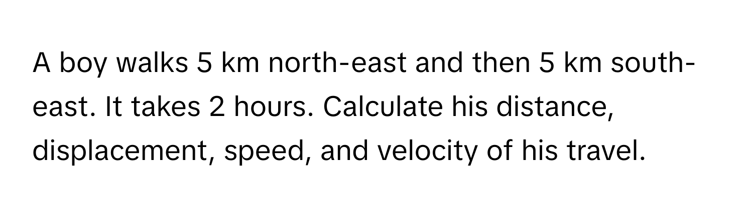 A boy walks 5 km north-east and then 5 km south-east. It takes 2 hours. Calculate his distance, displacement, speed, and velocity of his travel.