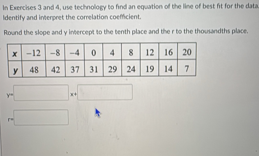 In Exercises 3 and 4, use technology to find an equation of the line of best ft for the data 
Identify and interpret the correlation coefficient. 
Round the slope and y intercept to the tenth place and the r to the thousandths place.
y=□ x+□
r=□