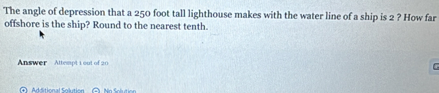 The angle of depression that a 250 foot tall lighthouse makes with the water line of a ship is 2 ? How far 
offshore is the ship? Round to the nearest tenth. 
Answer Attempt 1 out of 20 
+ Additional Solution No Solution