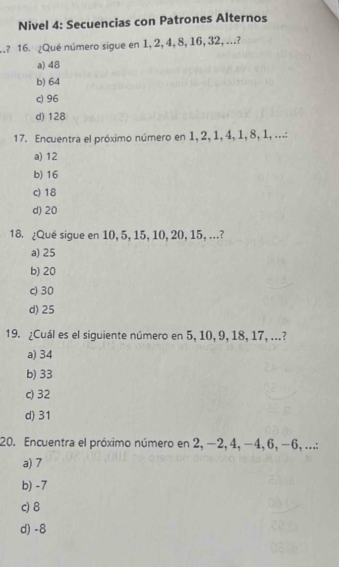 Nivel 4: Secuencias con Patrones Alternos
.? 16. ¿Qué número sigue en 1, 2, 4, 8, 16, 32, ...?
a) 48
b) 64
c) 96
d) 128
17. Encuentra el próximo número en 1, 2, 1, 4, 1, 8, 1, ...:
a) 12
b) 16
c) 18
d) 20
18. ¿Qué sigue en 10, 5, 15, 10, 20, 15, ...?
a) 25
b) 20
c) 30
d) 25
19. ¿Cuál es el siguiente número en 5, 10, 9, 18, 17, ...?
a) 34
b) 33
c) 32
d) 31
20. Encuentra el próximo número en 2, −2, 4, −4, 6, −6, ...:
a) 7
b) -7
c) 8
d) -8