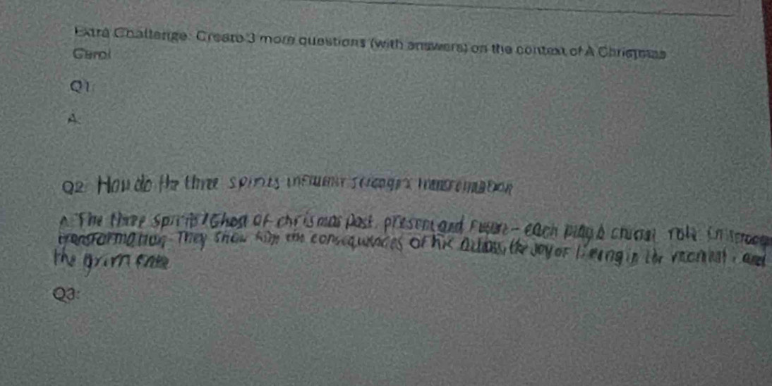 Extra Chaltenge: Create 3 more questions (with answers) on the context of A Christmas 
Garol 
Q1 
A 
do the three spiries incmme scrnges tenromation 
S > 
a t Ched of chr is mas post, presen and Fusor - each playà chical Yo1e. in teee 
tronsforma tion. They show kiy the conseq wndes of Tthe Joyer Lerng ia toe vecnn Camd 
a 
Q3