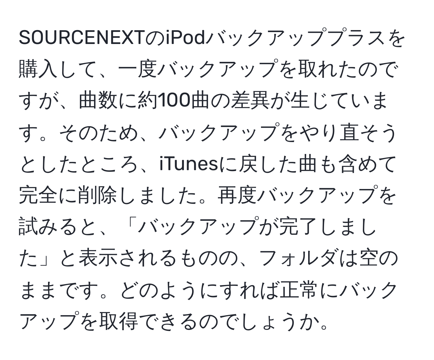 SOURCENEXTのiPodバックアッププラスを購入して、一度バックアップを取れたのですが、曲数に約100曲の差異が生じています。そのため、バックアップをやり直そうとしたところ、iTunesに戻した曲も含めて完全に削除しました。再度バックアップを試みると、「バックアップが完了しました」と表示されるものの、フォルダは空のままです。どのようにすれば正常にバックアップを取得できるのでしょうか。