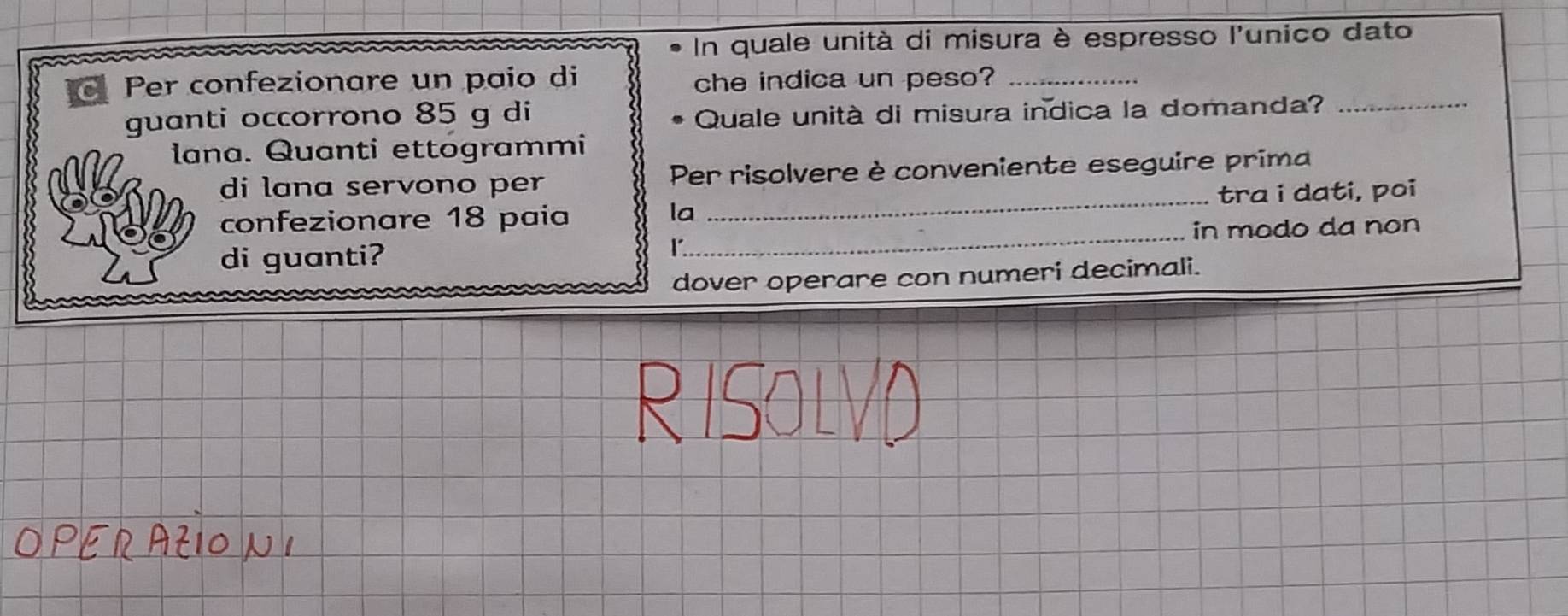 In quale unità di misura è espresso l'unico dato 
Per confezionare un paio di che indica un peso?_ 
guanti occorrono 85 g di Quale unità di misura indica la domanda?_ 
lana. Quanti ettogrammi 
di lana servono per Per risolvere è conveniente eseguire prima 
confezionare 18 paía _tra i dati, poi 
la 
di guanti? _in modo da non 
r. 
dover operare con numeri decimali.