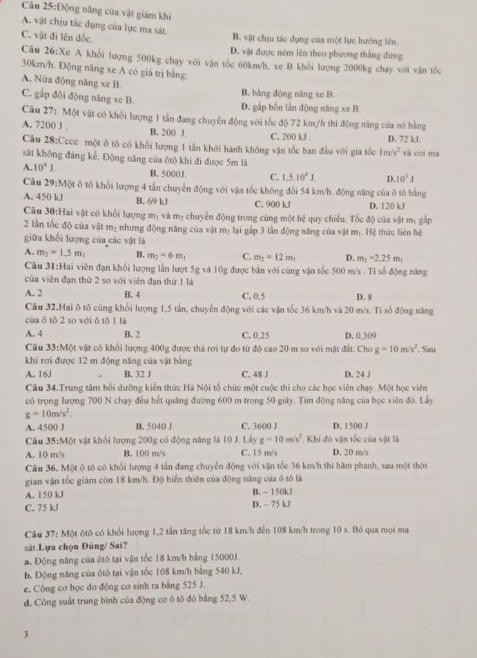 Động năng của vật giám khi
A. vật chịu tác dụng của lực ma sát.
C. vật đi lên dốc. B. vật chịu tác dụng của một lực hướng lên.
D. vật được ném lên theo phương thắng đứng
Câu 26:X c A khổi lượng 500kg chạy với vận tốc 60km/h, xe B khối lượng 2000kg chạy với vận tốc
30km/h. Động năng xe A có giá trị bằng:
A. Nửa động năng xe B. B. bằng động năng xe B.
C. gắp đôi động năng xe B. D. gấp bốn lần động năng xe B.
Câu 27: Một vật có khối lượng 1 tắn đang chuyển động với tốc độ 72 km/h thi động năng của nó bằng
A. 7200 J . B. 200 J. C. 200 kJ . D. 72 kJ.
Câu 28:Cccc một ô tô có khối lượng 1 tần khởi hành không vận tốc ban đầu với gia tốc 1m/s^2 và coi ma
sát không đáng kế. Động năng của ôtô khi đi được 5m là
A. 10^4J. B. 5000J.
C. 1,5.10^4J. D. 10^3J
Câu 29:Một ô tô khối lượng 4 tấn chuyến động với vận tốc không đổi 54 km/h. động năng của δ tô bằng
A. 450 kJ B. 69 kJ C. 900 kJ D. 120 kJ
Câu 30:Hai vật có khối lượng mị và m₂ chuyển động trong cùng một hệ quy chiếu. Tốc độ của vật mị gấp
2 lần tốc độ của vật m_2 nhưng động năng của vật m_2 lại gấp 3 lần động năng của vật mị. Hệ thức liên hệ
giữa khối lượng của các vật là
A. m_2=1,5m_1 B. m_2=6m_1 C. m_2=12m_1 D. m_2=2,25m_1
Câu 31:Hai viên đạn khổi lượng lần lượt 5g và 10g được bắn với cùng vận tốc 500 m/s . Tỉ số động năng
của viên đạn thứ 2 so với viên đạn thứ 1 là
A. 2 B. 4 C. 0,5 D. 8
Câu 32.Hai ô tô cùng khổi lượng 1,5 tấn, chuyến động với các vận tốc 36 km/h và 20 m/s. Ti số động năng
của δ tô 2 so với ô tō 1 là
A. 4 B. 2 C. 0,25 D. 0,309
Câu 33:M6t vật có khối lượng 400g được thả rơi tự do từ độ cao 20 m so với mặt đất. Cho g=10m/s^2. Sau
khi rơi được 12 m động năng của vật bằng
A. 16J B. 32 J C. 48 J D. 24 J
Câu 34.Trung tâm bổi dưỡng kiến thức Hà Nội tổ chức một cuộc thi cho các học viên chạy. Một học viên
có trọng lượng 700 N chạy đều hết quãng đường 600 m trong 50 giây. Tim động năng của học viên đó. Lấy
g=10m/s^2.
A. 4500 J B. 5040 J C. 3600 J D. 1500 J
Câu 35:Một vật khối lượng 200g có động năng là 10 J. Lấy g=10m/s^2. Khi đỏ vận tốc của vật là
A. 10 m/s B. 100 m/s C. 15 m/s D. 20 m/s
Câu 36. Một ô tô có khối lượng 4 tấn đang chuyển động với vận tốc 36 km/h thi hãm phanh, sau một thời
gian vận tốc giám còn 18 km/h. Độ biến thiên của động năng của ô tô là
A. 150 kJ B. - 150kJ
C. 75 kJ D. - 75 kJ
Câu 37: Một ôtô có khối lượng 1,2 tần tăng tốc từ 18 km/h đến 108 km/h trong 10 s. Bỏ qua mọi ma
sát.Lựa chọn Đúng/ Sai?
a. Động năng của ốtô tại vận tốc 18 km/h bằng 15000J.
b. Động năng của ôtô tại vận tốc 108 km/h bằng 540 kJ,
e. Công cơ học do động cơ sinh ra bằng 525 J.
d. Công suất trung bình của động cơ ô tô đô bằng 52,5 W.
3
