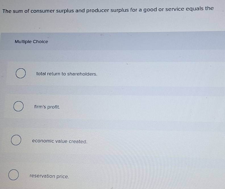 The sum of consumer surplus and producer surplus for a good or service equals the
Multiple Choice
total return to shareholders.
firm's profit.
economic value created.
reservation price.