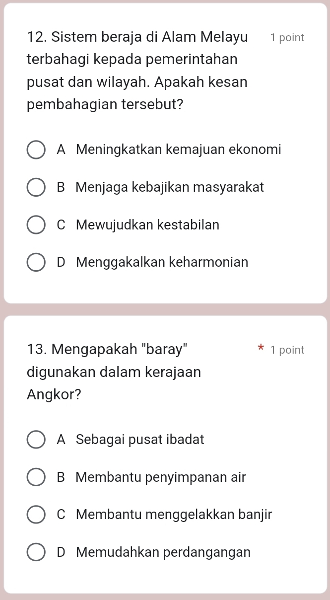 Sistem beraja di Alam Melayu 1 point
terbahagi kepada pemerintahan
pusat dan wilayah. Apakah kesan
pembahagian tersebut?
A Meningkatkan kemajuan ekonomi
B Menjaga kebajikan masyarakat
C Mewujudkan kestabilan
D Menggakalkan keharmonian
13. Mengapakah "baray" 1 point
digunakan dalam kerajaan
Angkor?
A Sebagai pusat ibadat
B Membantu penyimpanan air
C Membantu menggelakkan banjir
D Memudahkan perdangangan