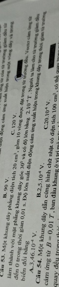 ứng từ của từ trường giảm đều từ
B. 90 V.
l uiện động cảm ứng xuất hiện trong một vòng đây và trong
C. 120 V.
Câu 53. Một khung dây phẳng diện tích 20cm^2 , gồm 10 vòng được đặt trong từ trường đều. Vecto cảm ứng từ
làm thành với mặt phẫng khung dây góc 30° và có độ lớn bằng 2.10^(-4)T. Người ta làm cho từ trường giảm đều
biến đồi bằng
đến 0 trong thời gian 0,01 s. Độ lớn suất điện động cảm ứng xuất hiện trong khung dây trong thời gian từ trường
A. 3, 46.10^(-4)V.
B. 2,5.10^(-4)V. C 20.10^(-4)V. 
Câu 54. Một khung dây dẫn cứng hình chữ nhật có diện tích 100cm^2
cảm ứng từ B=0,01T , ban đầu khung ở vị trí mà , có thể quay tron
quay đều trong thà