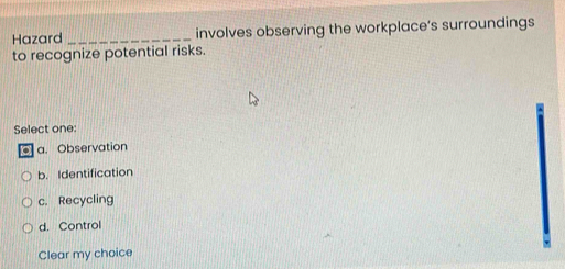 Hazard _involves observing the workplace’s surroundings
to recognize potential risks.
Select one:
. a. Observation
b. Identification
c. Recycling
d. Control
Clear my choice