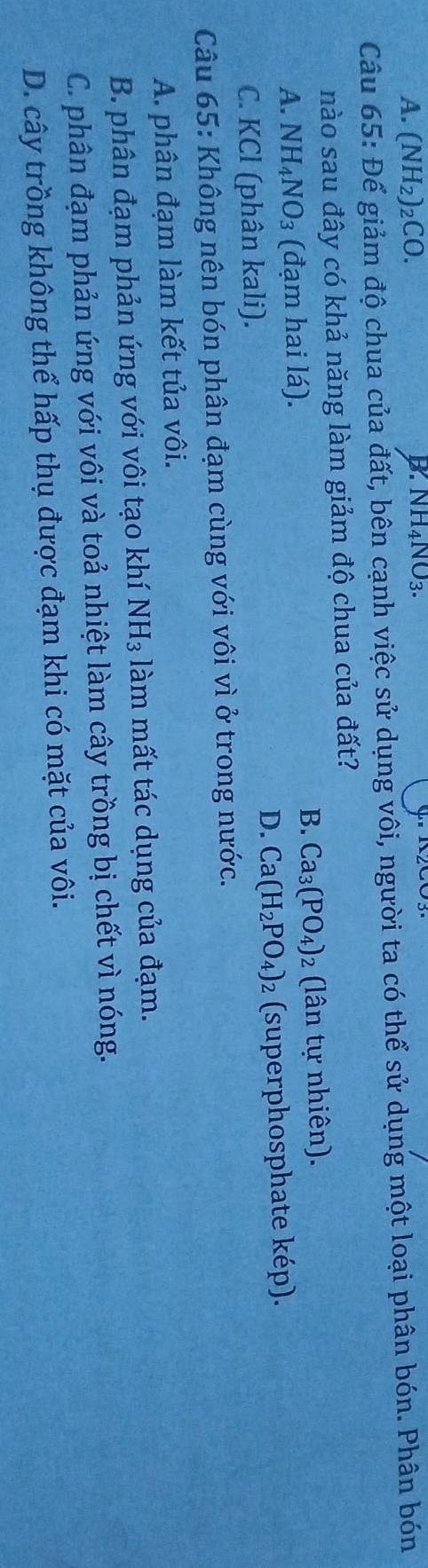 A. (NH_2)_2CO.
B. NH_4NO_3. 
Câu 65: Để giảm độ chua của đất, bên cạnh việc sử dụng vôi, người ta có thể sử dụng một loại phân bón. Phân bón
nào sau đây có khả năng làm giảm độ chua của đất?
B. Ca_3(PO_4)_2
A. NH_4NO_3 (đạm hai lá). (lân tự nhiên).
D. Ca(H_2PO_4)
C. KCl (phân kali). 2 (superphosphate kép).
Câu 65: Không nên bón phân đạm cùng với vôi vì ở trong nước.
A. phân đạm làm kết tủa vôi.
B. phân đạm phản ứng với vôi tạo khí NH_3 làm mất tác dụng của đạm.
C. phân đạm phản ứng với vôi và toả nhiệt làm cây trồng bị chết vì nóng.
D. cây trồng không thể hấp thụ được đạm khi có mặt của vôi.