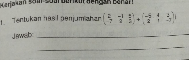 Kerjakan soal-soal berikut đengan benar! 
1. Tentukan hasil penjumlahan beginpmatrix 2&-1&5 -7&2&3endpmatrix +beginpmatrix -5&4&3 2&1&-7endpmatrix !
Jawab:_ 
_