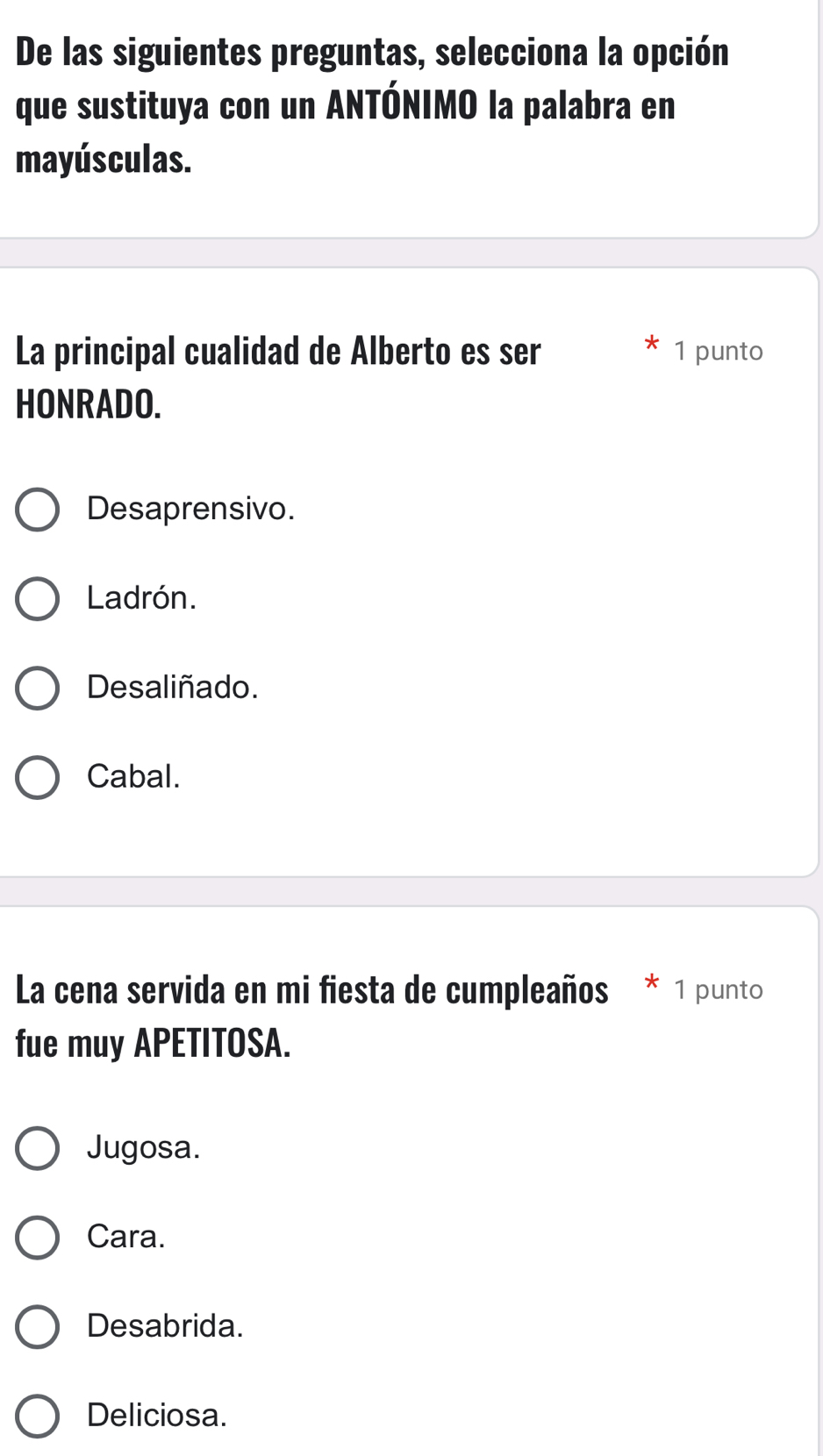 De las siguientes preguntas, selecciona la opción
que sustituya con un ANTÓNIMO la palabra en
mayúsculas.
La principal cualidad de Alberto es ser 1 punto
HONRADO.
Desaprensivo.
Ladrón.
Desaliñado.
Cabal.
La cena servida en mi fiesta de cumpleaños * 1 punto
fue muy APETITOSA.
Jugosa.
Cara.
Desabrida.
Deliciosa.