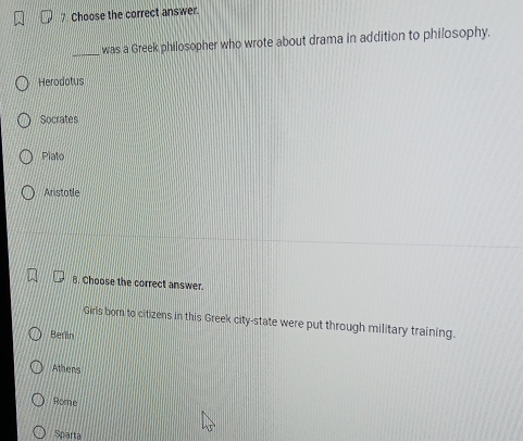 Choose the correct answer.
_
was a Greek philosopher who wrote about drama in addition to philosophy.
Herodotus
Socrates
Plato
Aristotle
8. Choose the correct answer.
Girls bom to citizens in this Greek city-state were put through military training.
Berlin
Athens
Rome
Sparta