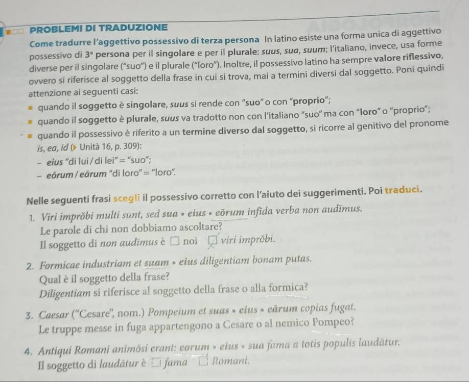 #=O PROBLEMI DI TRADUZIONE
Come tradurre l’aggettivo possessivo di terza persona In latino esiste una forma unica di aggettivo
possessivo di 3^a persona per il singolare e per il plurale: suus, sua, suum; l’italiano, invece, usa forme
diverse per il singolare (“suo”) e il plurale (“loro”). Inoltre, il possessivo latino ha sempre valore riflessivo,
ovvero si riferisce al soggetto della frase in cui si trova, mai a termini diversi dal soggetto. Poni quindi
attenzione ai seguenti casi:
quando il soggetto è singolare, suus si rende con “suo” o con “proprio”;
quando il soggetto è plurale, suus va tradotto non con l’italiano “suo” ma con “loro” o “proprio”;
quando il possessivo è riferito a un termine diverso dal soggetto, si ricorre al genitivo del pronome
is, ea, id (▶ Unità 16, p. 309):
— eius “di lui / di lei” = “suo”;
- eōrum / eārum ''di loro'' = ''loro''.
Nelle seguenti frasi scegli il possessivo corretto con l’aiuto dei suggerimenti. Poi traduci.
1. Viri imprõbi multi sunt, sed sua • eius • eōrum infīda verba non audīmus.
Le parole di chi non dobbiamo ascoltare?
Il soggetto di non audīmus è □ noi viri imprŏbi.
2. Formicae industriam et suam • eius diligentiam bonam putas.
Qual è il soggetto della frase?
Diligentiam si riferisce al soggetto della frase o alla formica?
3. Caesar (“ 'Cesare'', nom.) Pompeium et suas « eius « eārum copias fugat.
Le truppe messe in fuga appartengono a Cesare o al nemico Pompeo?
4. Antiqui Romani animōsi erant: eorum » eius « sua fama a totis populis laudātur.
Il soggetto di laudātur è □ fama Romani.