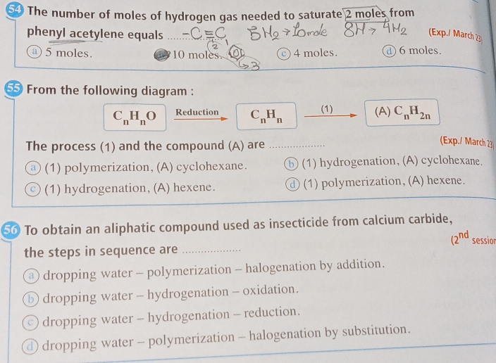 The number of moles of hydrogen gas needed to saturate 2 moles from
phenyl acetylene equals
(Exp./ March 23
a) 5 moles. 10 moles. c) 4 moles. d 6 moles.
55 From the following diagram :
C_nH_nO Reduction C_nH_n (1) (A) C_nH_2n
The process (1) and the compound (A) are
(Exp./ March 23
(1) polymerization, (A) cyclohexane. ⓑ(1) hydrogenation, (A) cyclohexane.
(1) hydrogenation,(A) hexene. ① (1) polymerization, (A) hexene.
50 To obtain an aliphatic compound used as insecticide from calcium carbide,
(2^(nd) sessior
the steps in sequence are_
@ dropping water - polymerization - halogenation by addition.
⑤ dropping water - hydrogenation - oxidation.
dropping water - hydrogenation - reduction.
① dropping water - polymerization - halogenation by substitution.