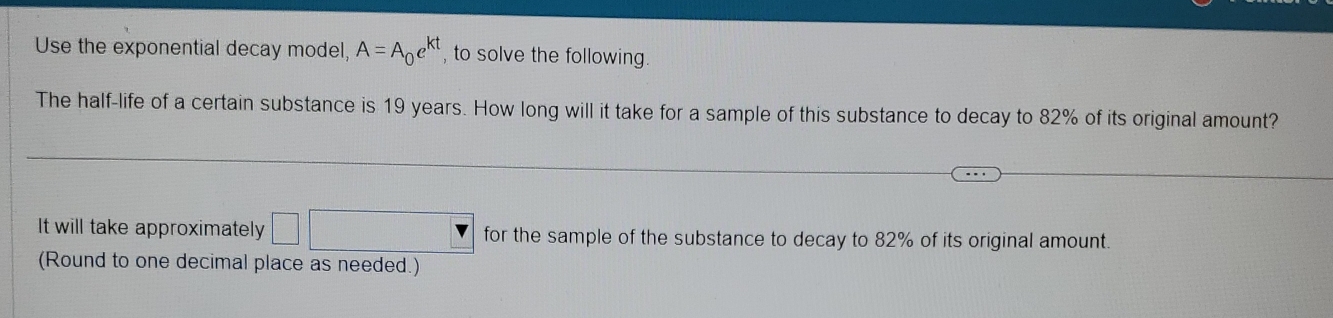 Use the exponential decay model, A=A_0e^(kt) , to solve the following. 
The half-life of a certain substance is 19 years. How long will it take for a sample of this substance to decay to 82% of its original amount? 
It will take approximately □° for the sample of the substance to decay to 82% of its original amount. 
(Round to one decimal place as needed.)