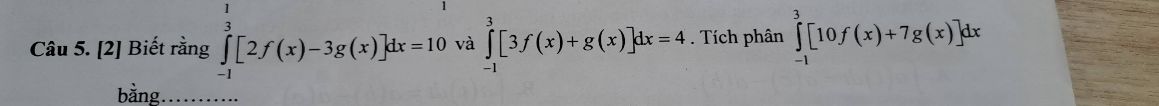 [2] Biết rằng ∈tlimits _(-1)^1[2f(x)-3g(x)]dx=10 và ∈tlimits _(-1)^3[3f(x)+g(x)]dx=4. Tích phân ∈tlimits _(-1)^3[10f(x)+7g(x)]dx
bằng_