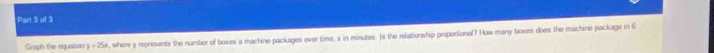 Graph the equation y=25x t, where y represents the number of boxes a machine packages over time, x in minutes. Is the relationship proportional? How many boxes does the machine package in 6