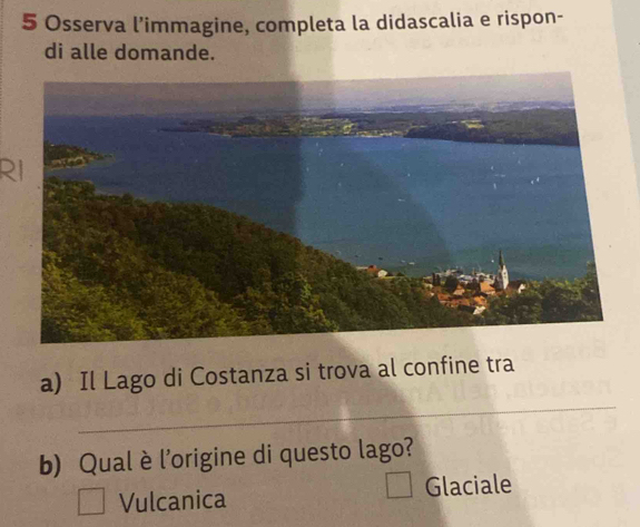 Osserva l’immagine, completa la didascalia e rispon-
di alle domande.
R
_
a) Il Lago di Costanza si trova al confine tra
b) Qual è l'origine di questo lago?
Vulcanica Glaciale