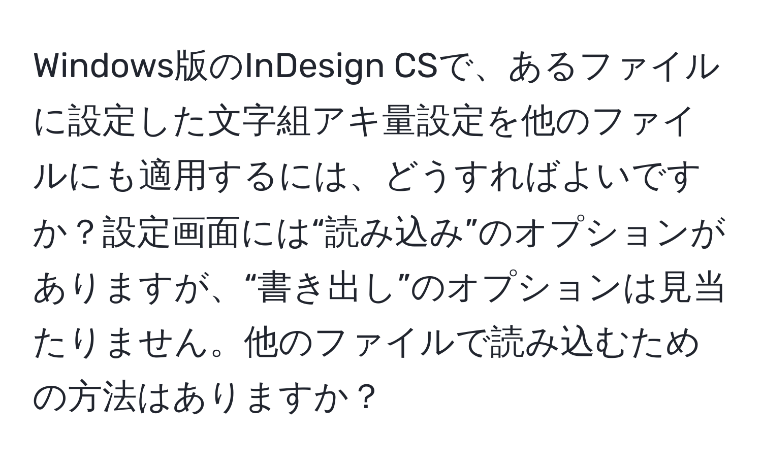 Windows版のInDesign CSで、あるファイルに設定した文字組アキ量設定を他のファイルにも適用するには、どうすればよいですか？設定画面には“読み込み”のオプションがありますが、“書き出し”のオプションは見当たりません。他のファイルで読み込むための方法はありますか？