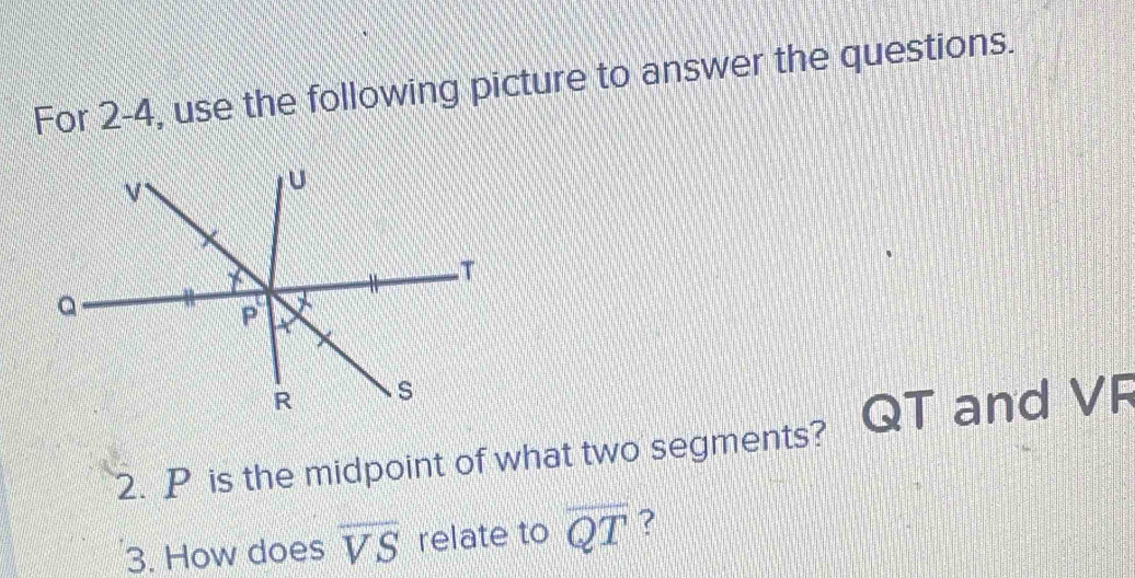 For 2-4, use the following picture to answer the questions. 
2. P is the midpoint of what two segments? QT and VF
3. How does overline VS relate to overline QT ?