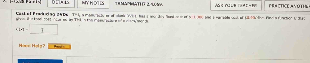 DETAILS MY NOTES TANAPMATH7 2.4.059. ASK YOUR TEACHER PRACTICE ANOTHEI 
Cost of Producing DVDs TMI, a manufacturer of blank DVDs, has a monthly fixed cost of $11,300 and a variable cost of $0.90 /disc. Find a function C that 
gives the total cost incurred by TMI in the manufacture of x discs/month.
C(x)=
Need Help? Read It