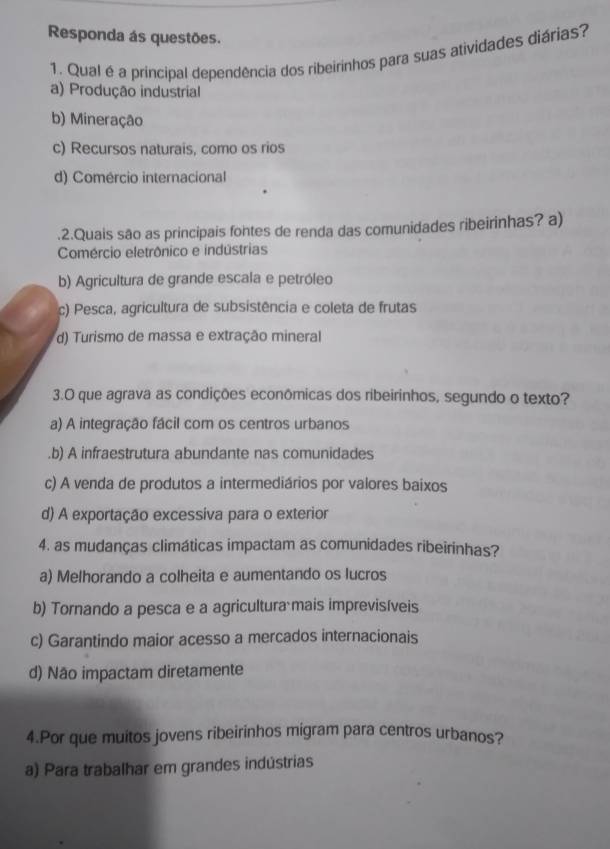 Responda ás questões.
1. Qual é a principal dependência dos ribeirinhos para suas atividades diárias?
a) Produção industrial
b) Mineração
c) Recursos naturais, como os rios
d) Comércio internacional
.2.Quais são as principais fontes de renda das comunidades ribeirinhas? a)
Comércio eletrônico e indústrias
b) Agricultura de grande escala e petróleo
c) Pesca, agricultura de subsistência e coleta de frutas
d) Turismo de massa e extração mineral
3.O que agrava as condições econômicas dos ribeirinhos, segundo o texto?
a) A integração fácil com os centros urbanos.b) A infraestrutura abundante nas comunidades
c) A venda de produtos a intermediários por valores baixos
d) A exportação excessíva para o exterior
4. as mudanças climáticas impactam as comunidades ribeirinhas?
a) Melhorando a colheita e aumentando os lucros
b) Tornando a pesca e a agricultura mais imprevisíveis
c) Garantindo maior acesso a mercados internacionais
d) Não impactam diretamente
4.Por que muitos jovens ribeirinhos migram para centros urbanos?
a) Para trabalhar em grandes indústrias