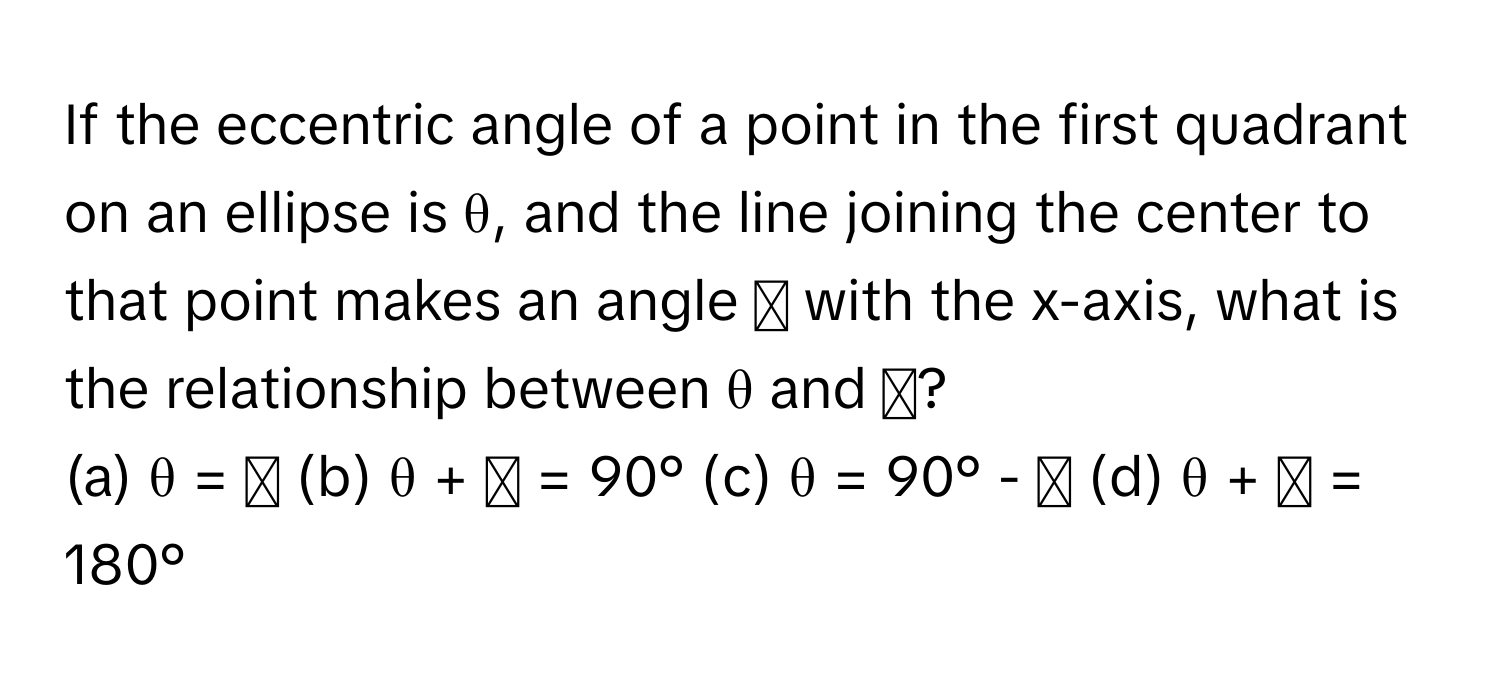 If the eccentric angle of a point in the first quadrant on an ellipse is θ, and the line joining the center to that point makes an angle ϕ with the x-axis, what is the relationship between θ and ϕ?

(a) θ = ϕ (b) θ + ϕ = 90° (c) θ = 90° - ϕ (d) θ + ϕ = 180°