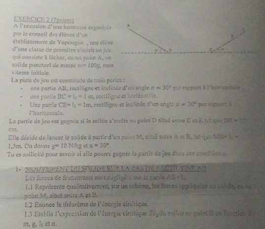 A l'occasion d'une kermesse organisée . 
par le conseil des élèves d'un 
établissement de Yopougon , une élève 
d'une classe de première choisit un jeu 
qui consiste à lâcher, en un point A, un 
solide ponctuel de masse m=100g , sans 
vitesse initiale. 
La pisté de jeu est constituée de trois paries : 
une partie AB, rectiligne et inclinée d'un angle alpha =30° por rapport à l'borizontale 
une partie BC=l_2=1m , rectiligne et horizontale. 
Une partie CE=l_2=1m a, rectiligne et inclinée d'un angle a=30° par rapport à 
l'horizontale. 
La partie de jeu est gaynée si le solide s'arrête au point D situé entre C et Etel que DE=30°
cm. 
Elle décide de lancer le solide à partir d'un point M, situé entre A et B, tel qu.MB=l_1=
1,5m. On donne g=10N/kg et alpha =30°. 
Tu es sollicité pour savoir si elle pourra gagner la partie de jeu dans ces conditions. 
1 - MOUVEMENT DU SOLIDE SUR La PARTIE RECTILIGNE AB
Les forces de frottements sont négligées sur la parrie ABto f_2
1.1 Représente qualitativement, sur un schéma, les forces appliquées au solide, en un 
point M; situé enire A et B. 
1.2 Enonce le théorème de l'énergie cinétique. 
1.3 Établis l'expression de l'énergie cinétique Fegdu solide su point B en fonction de
m, g, l ct a.