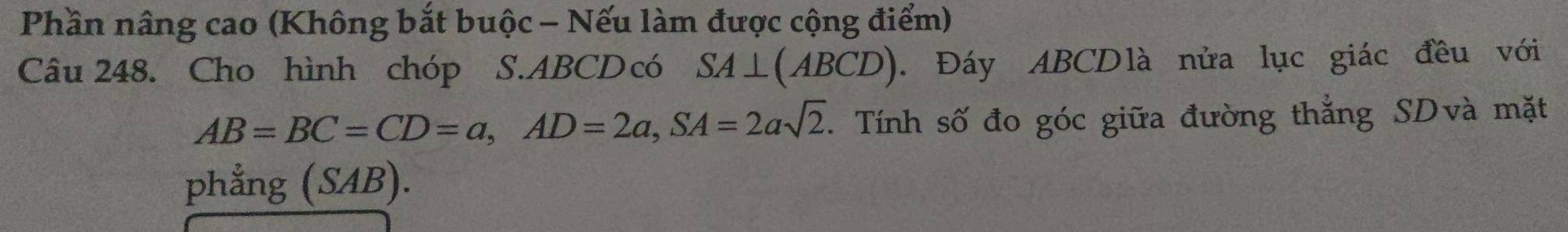 Phần nâng cao (Không bắt buộc - Nếu làm được cộng điểm) 
Câu 248. Cho hình chóp S. ABCD có SA⊥ (ABCD). Đáy ABCDlà nửa lục giác đều với
AB=BC=CD=a, AD=2a, SA=2asqrt(2). Tính số đo góc giữa đường thẳng SDvà mặt 
phẳng (SAB).