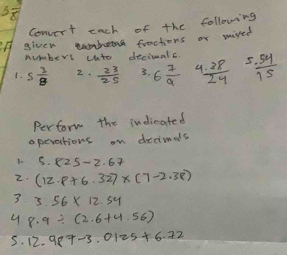 5frac 8
Convert each of the following 
given tuhena fractiors or mired 
numbers unto decimals. 
1. 5 3/8  2.  23/25  3. 6 7/9  C  (1.38)/24   (-54)/15 
Perform the indicated 
operations on drrimals 
1. 5.825-2.67
2. (12.8+6.32)* (7-2.38)
3 3.56* 12.54
4. 8.9/ (2.6+4.56)
5. 12.987-3.0125+6.72