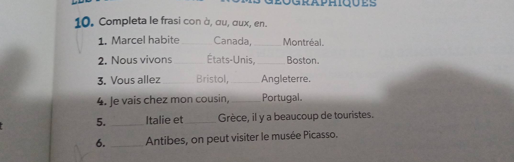 Completa le frasi con à, αu, aux, en. 
1. Marcel habite _Canada, _Montréal. 
2. Nous vivons_ États-Unis,_ Boston. 
3. Vous allez _Bristol,_ Angleterre. 
4. Je vais chez mon cousin,_ 
Portugal. 
5. _Italie et _Grèce, il y a beaucoup de touristes. 
6. _Antibes, on peut visiter le musée Picasso.