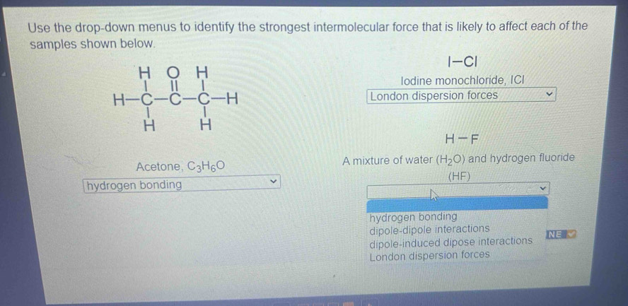 Use the drop-down menus to identify the strongest intermolecular force that is likely to affect each of the
samples shown below.
|-Cendvmatrix
lodine monochloride, ICI
H=beginbmatrix H&0&H 1-C-H H&H&Hendbmatrix London dispersion forces
H-F
Acetone, C_3H_6O A mixture of water (H_2O) and hydrogen fluoride
(HF)
hydrogen bonding
hydrogen bonding
dipole-dipole interactions
dipole-induced dipose interactions NE London dispersion forces