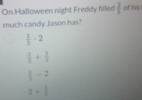 On Halloween night Freddy filled  2/3  of his
much candy Jason has?
 2/3 · 2
 2/3 + 2/3 
 2/3 -2
2+ 2/3 