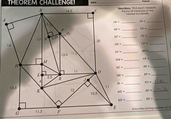 THEOREM CHALLENGE! Darter:_ Perlod:_
Directions: Find each measure.
Round all measures to the
nearest hundredth.
JD= _
FD= _
FE= _
_ LD= _
BN= _
_ NR= _
BR= _
BP=
_ PD= __
_ BD= _
_ RK= _
© Gina Wilson (All Things Algebf LC), 20