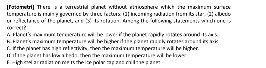 [Fotometri] There is a terrestrial planet without atmosphere which the maximum surface
temperature is mainly governed by three factors: (1) incoming radiation from its star, (2) albedo
or reflectance of the planet, and (3) its rotation. Among the following statements which one is
correct?
A. Planet’s maximum temperature will be lower if the planet rapidly rotates around its axis.
B. Planet’s maximum temperature will be higher if the planet rapidly rotates around its axis.
C. If the planet has high reflectivity, then the maximum temperature will be higher.
D. If the planet has low albedo, then the maximum temperature will be lower.
E. High stellar radiation melts the ice polar cap and chill the planet.