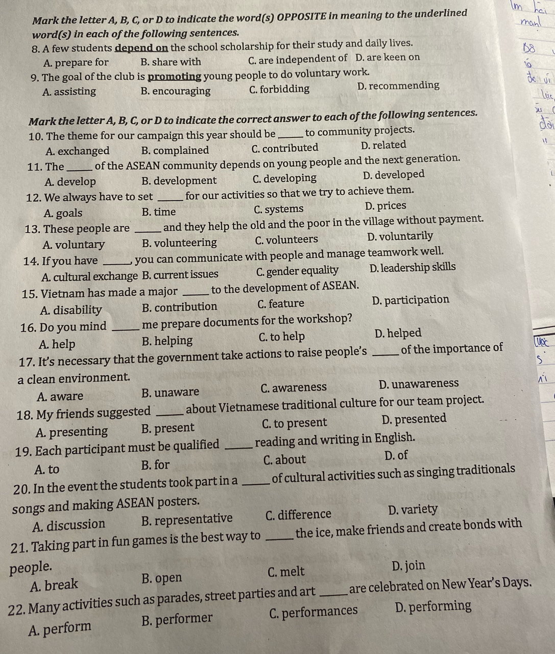 Mark the letter A, B, C, or D to indicate the word(s) OPPOSITE in meaning to the underlined
word(s) in each of the following sentences.
8. A few students depend on the school scholarship for their study and daily lives.
A. prepare for B. share with C. are independent of D. are keen on
9. The goal of the club is promoting young people to do voluntary work.
A. assisting B. encouraging C. forbidding D. recommending
Mark the letter A, B, C, or D to indicate the correct answer to each of the following sentences.
10. The theme for our campaign this year should be _to community projects.
A. exchanged B. complained C. contributed D. related
11. The _of the ASEAN community depends on young people and the next generation.
A. develop B. development C. developing D. developed
12. We always have to set _for our activities so that we try to achieve them.
A. goals B. time C. systems D. prices
13. These people are _and they help the old and the poor in the village without payment.
A. voluntary B. volunteering C. volunteers D. voluntarily
14. If you have _ you can communicate with people and manage teamwork well.
A. cultural exchange B. current issues C. gender equality D. leadership skills
15. Vietnam has made a major _to the development of ASEAN.
A. disability B. contribution C. feature D. participation
16. Do you mind _me prepare documents for the workshop?
A. help B. helping C. to help D. helped
17. It’s necessary that the government take actions to raise people’s _of the importance of
a clean environment.
A. aware B. unaware C. awareness D. unawareness
18. My friends suggested _about Vietnamese traditional culture for our team project.
A. presenting B. present C. to present D. presented
19. Each participant must be qualified _reading and writing in English.
A. to B. for C. about
D. of
20. In the event the students took part in a _of cultural activities such as singing traditionals
songs and making ASEAN posters.
A. discussion B. representative C. difference D. variety
21. Taking part in fun games is the best way to _the ice, make friends and create bonds with
people. D. join
A. break B. open
C. melt
22. Many activities such as parades, street parties and art _are celebrated on New Year’s Days.
A. perform B. performer C. performances D. performing