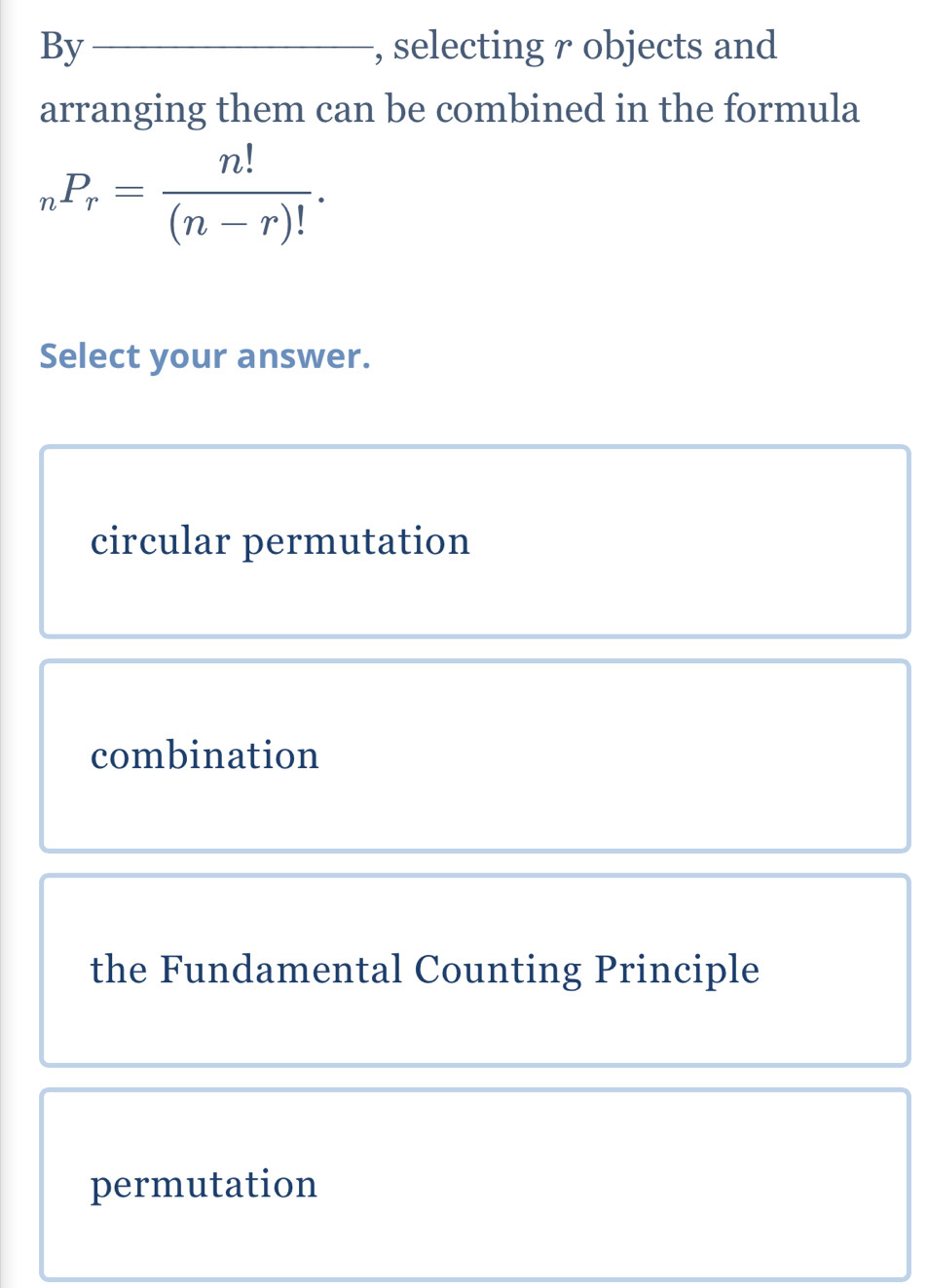 By _, selecting r objects and
arranging them can be combined in the formula
_nP_r= n!/(n-r)! . 
Select your answer.
circular permutation
combination
the Fundamental Counting Principle
permutation