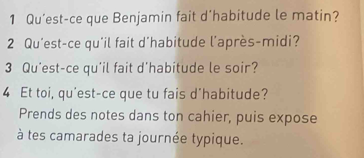 Qu’est-ce que Benjamin fait d’habitude le matin? 
2 Qu’est-ce qu'il fait d'habitude l’après-midi? 
3 Qu’est-ce qu’il fait d’habitude le soir? 
4 Et toi, qu'est-ce que tu fais d'habitude? 
Prends des notes dans ton cahier, puis expose 
à tes camarades ta journée typique.