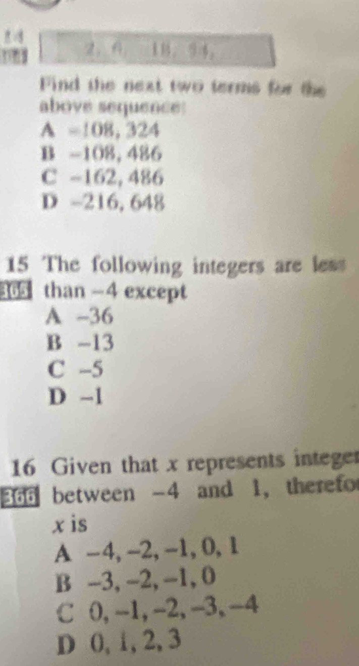 2， 。 。
Find the next two terms for the
above sequence:
A =108, 324
B -108, 486
C -162, 486
D -216, 648
15 The following integers are less
365 than -4 except
A -36
B -13
C -5
D -1
16 Given that x represents integer
366 between -4 and 1, therefo
x is
A -4, -2, -1, 0, 1
B -3, -2, -1, 0
C 0, -1, -2, -3, -4
D 0, 1, 2, 3