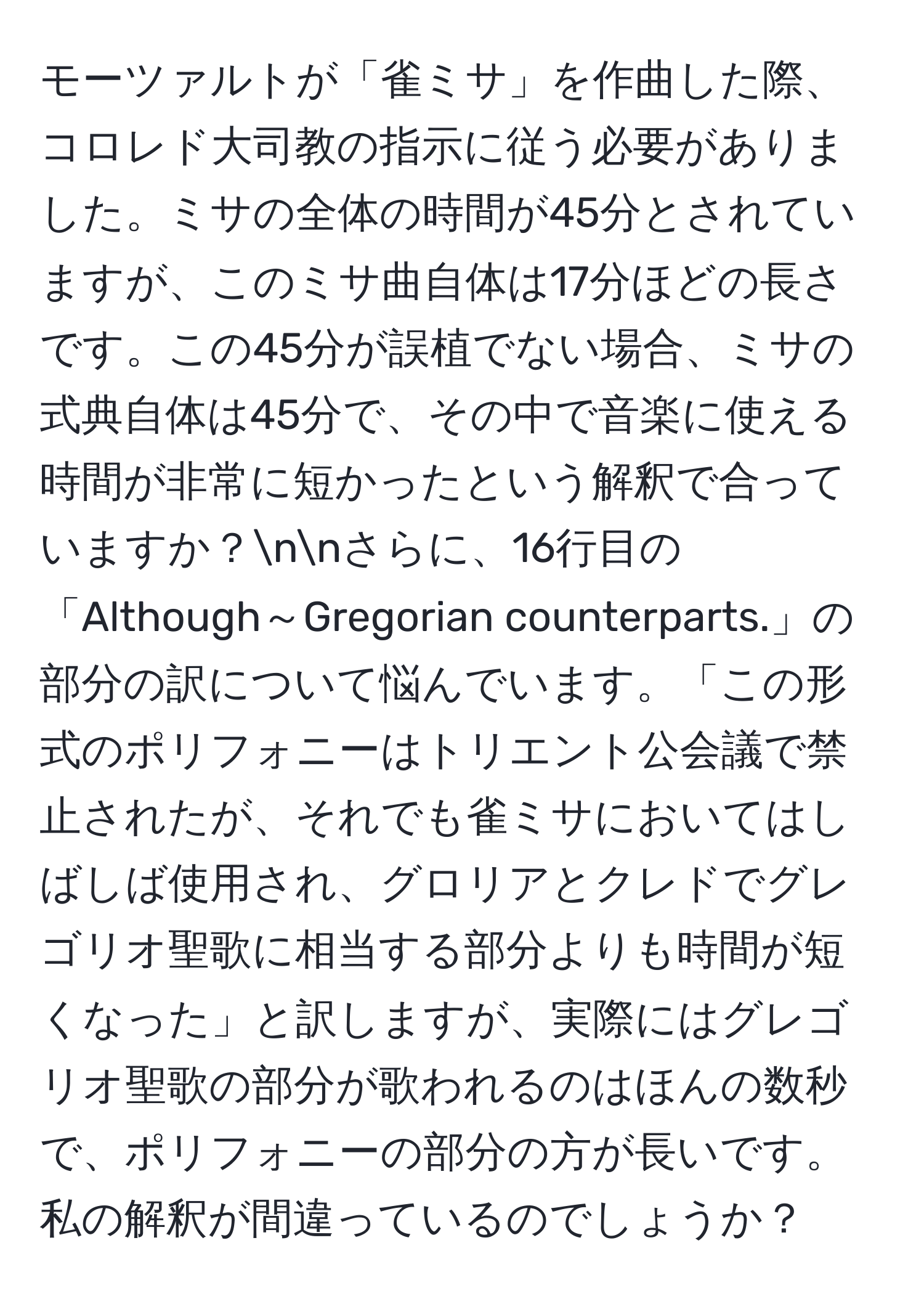 モーツァルトが「雀ミサ」を作曲した際、コロレド大司教の指示に従う必要がありました。ミサの全体の時間が45分とされていますが、このミサ曲自体は17分ほどの長さです。この45分が誤植でない場合、ミサの式典自体は45分で、その中で音楽に使える時間が非常に短かったという解釈で合っていますか？nnさらに、16行目の「Although～Gregorian counterparts.」の部分の訳について悩んでいます。「この形式のポリフォニーはトリエント公会議で禁止されたが、それでも雀ミサにおいてはしばしば使用され、グロリアとクレドでグレゴリオ聖歌に相当する部分よりも時間が短くなった」と訳しますが、実際にはグレゴリオ聖歌の部分が歌われるのはほんの数秒で、ポリフォニーの部分の方が長いです。私の解釈が間違っているのでしょうか？