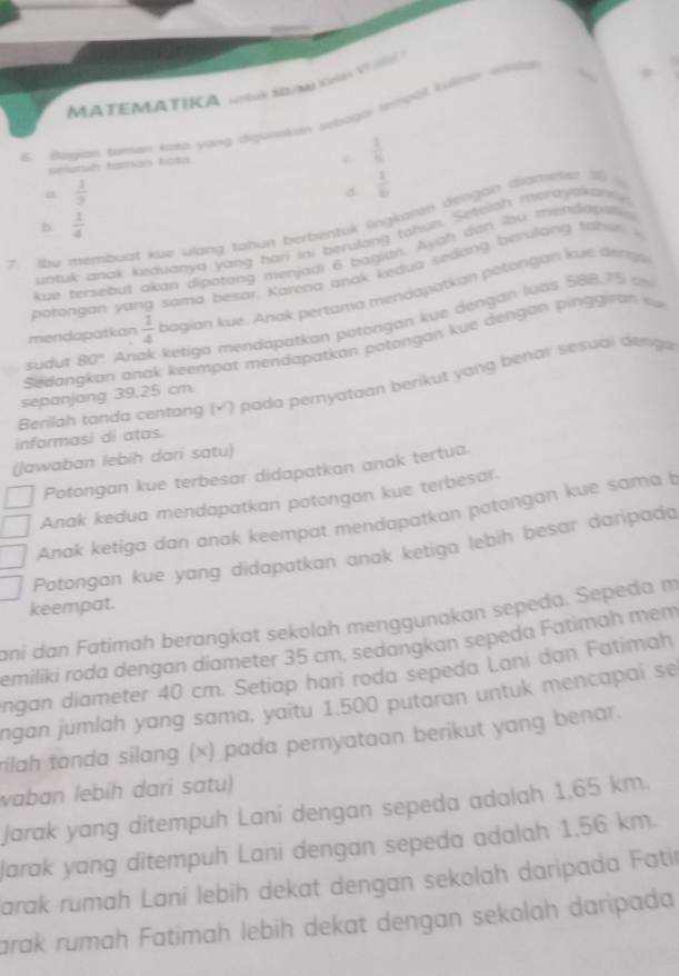 MA TEMATIKA i SD/M K V 
B  Bagian taman kota yang digunakan sebogor tempöt kulner itals
seluruh taman kota
 1/6 
 1/3 
d  1/6 
2. Abu membuat kue vlang tahun berbentuk lingkarán dengan diamne I
b  1/4 
untuk anak keduanya yang hari ini berulong tahun. Seteiah merayskar 
kue tersebut akan dipotong menjadi 6 bagian. Ayah dan bou mendapt
potongán yang sama besar. Karena anak kedua sedong berulang tahe 
mendapatkan  1/4  bagian kue, Anak pertama mendapatkan pétongan kue dengs 
sudut 80° Anak ketiga mendaparkan potongan kue dengan luas 588,75 cm
Sedangkan anak keempat mendapatkan potongan kue dengan p ing  ran  
Berilah tanda centang (×') pada peryataan berikut yang benar sesual dengu
sepanjang 39,25 cm.
informasi di atas.
(Jawaban lebih dari satu)
Potongan kue terbesar didapatkan anak tertua.
Anak kedua mendapatkan potongan kue terbesar.
Anak ketiga dan anak keempat mendapatkan potongan kue sama b
Potongan kue yang didapatkan anak ketiga lebih besar daripada
keempat.
ani dan Fatimah berangkat sekolah menggunakan sepeda. Sepeda m
emiliki roda dengan diameter 35 cm, sedangkan sepeda Fatimah mem
ngan diameter 40 cm. Setiap hari roda sepeda Lani dan Fatimah
ngan jumlah yang sama, yaitu 1.500 putaran untuk mencapai se
rilah tanda silang (×) pada pernyataan berikut yang benar.
vaban lebíh dari sɑtu)
Jarak yang ditempuh Lani dengan sepeda adalah 1,65 km.
arak yang ditempuh Lani dengan sepeda adalah 1,56 km.
Jarak rumah Lani lebih dekat dengan sekolah daripada Fatir
arak rumah Fatimah lebih dekat dengan sekolah daripada