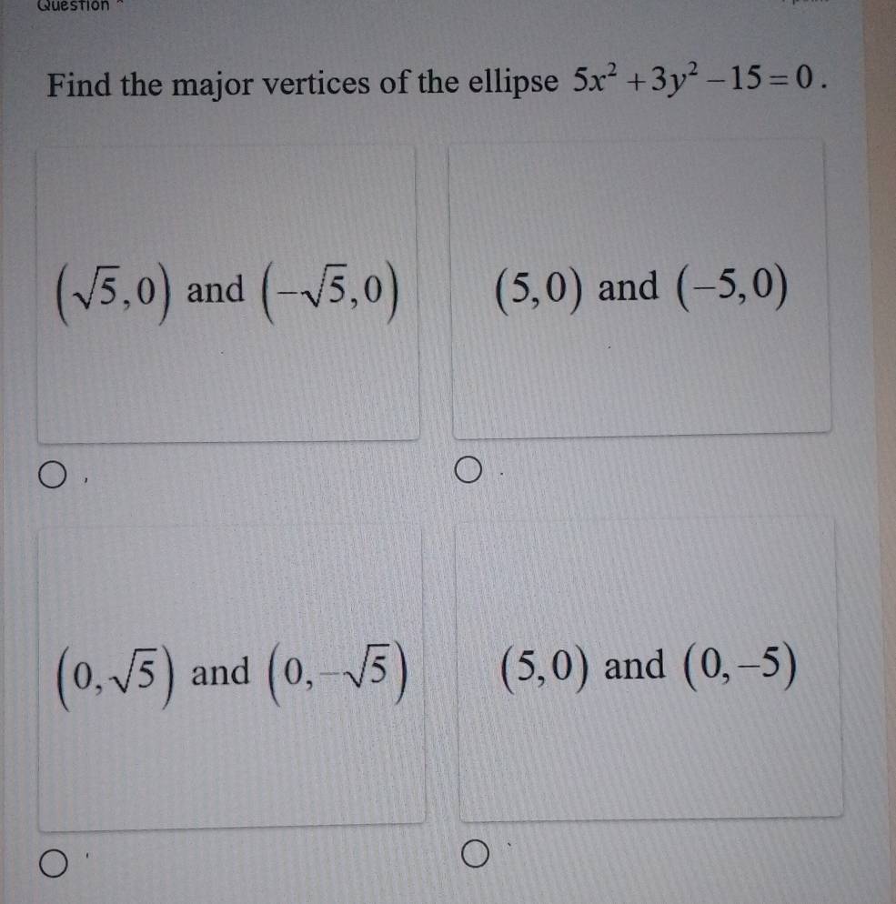 Question "
Find the major vertices of the ellipse 5x^2+3y^2-15=0.
(sqrt(5),0) and (-sqrt(5),0) (5,0) and (-5,0)
(0,sqrt(5)) and (0,-sqrt(5)) (5,0) and (0,-5)